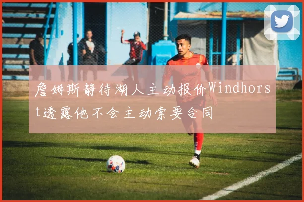 詹姆斯静待湖人主动报价Windhorst透露他不会主动索要合同