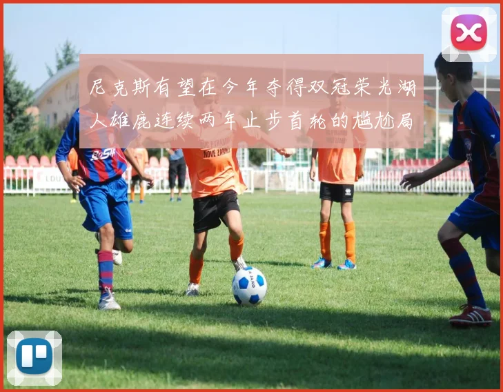 尼克斯有望在今年夺得双冠荣光湖人雄鹿连续两年止步首轮的尴尬局面