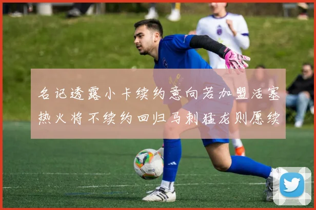 名记透露小卡续约意向若加盟活塞热火将不续约回归马刺猛龙则愿续约