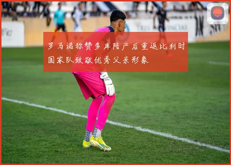 罗马诺称赞多库陪产后重返比利时国家队致敬优秀父亲形象