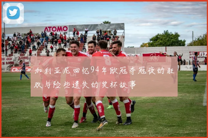 加利亚尼回忆94年欧冠夺冠夜的狂欢与险些遗失的奖杯故事