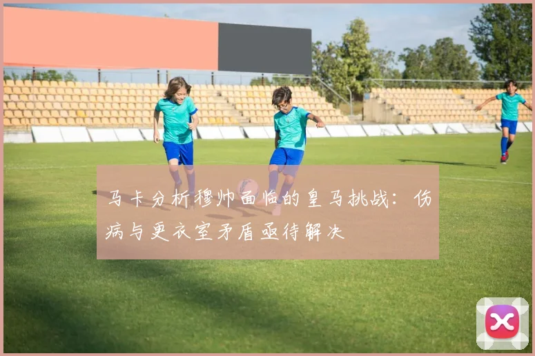 马卡分析穆帅面临的皇马挑战：伤病与更衣室矛盾亟待解决