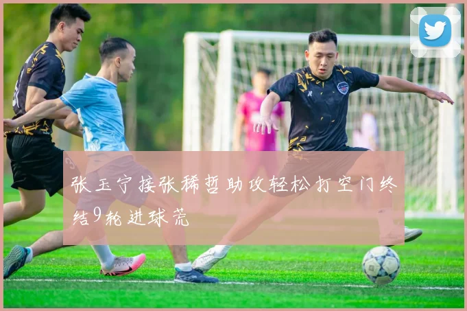 张玉宁接张稀哲助攻轻松打空门终结9轮进球荒