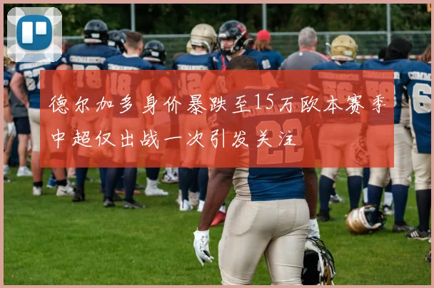 德尔加多身价暴跌至15万欧本赛季中超仅出战一次引发关注