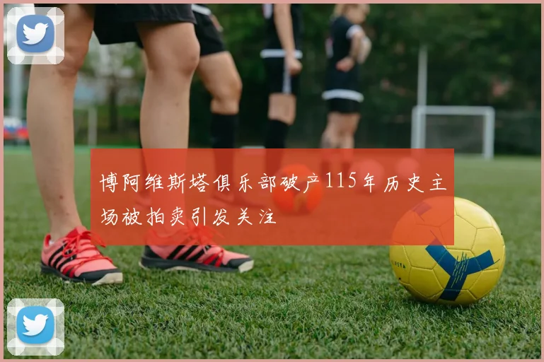 博阿维斯塔俱乐部破产115年历史主场被拍卖引发关注