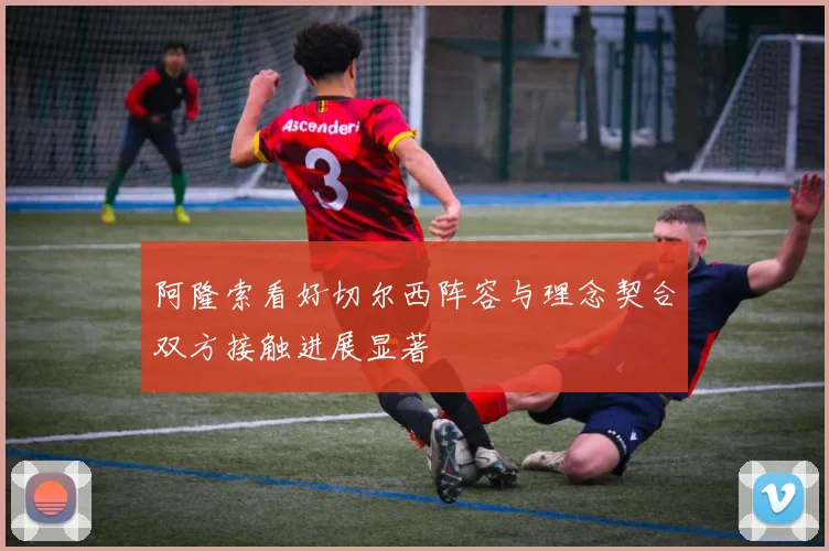 阿隆索看好切尔西阵容与理念契合双方接触进展显著