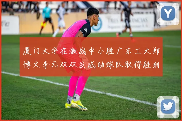 厦门大学在激战中小胜广东工大郑博文李元双双发威助球队取得胜利