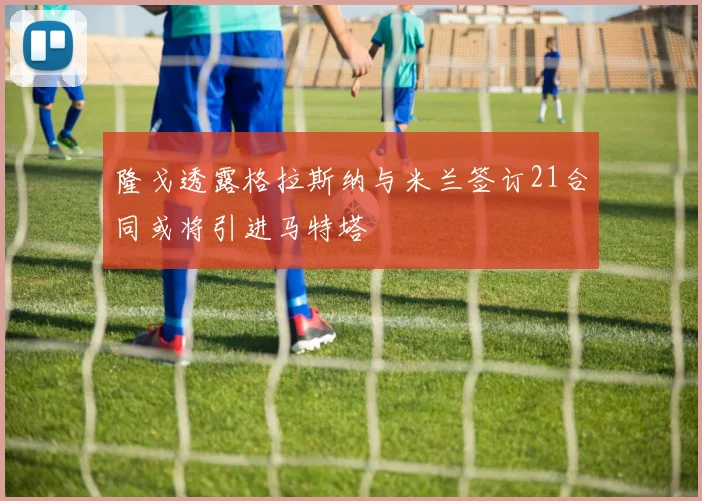 隆戈透露格拉斯纳与米兰签订21合同或将引进马特塔