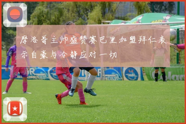 摩洛哥主帅盛赞赛巴里加盟拜仁表示自豪与冷静应对一切