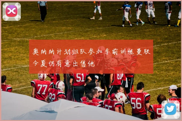 奥纳纳计划归队参加季前训练曼联今夏仍有意出售他